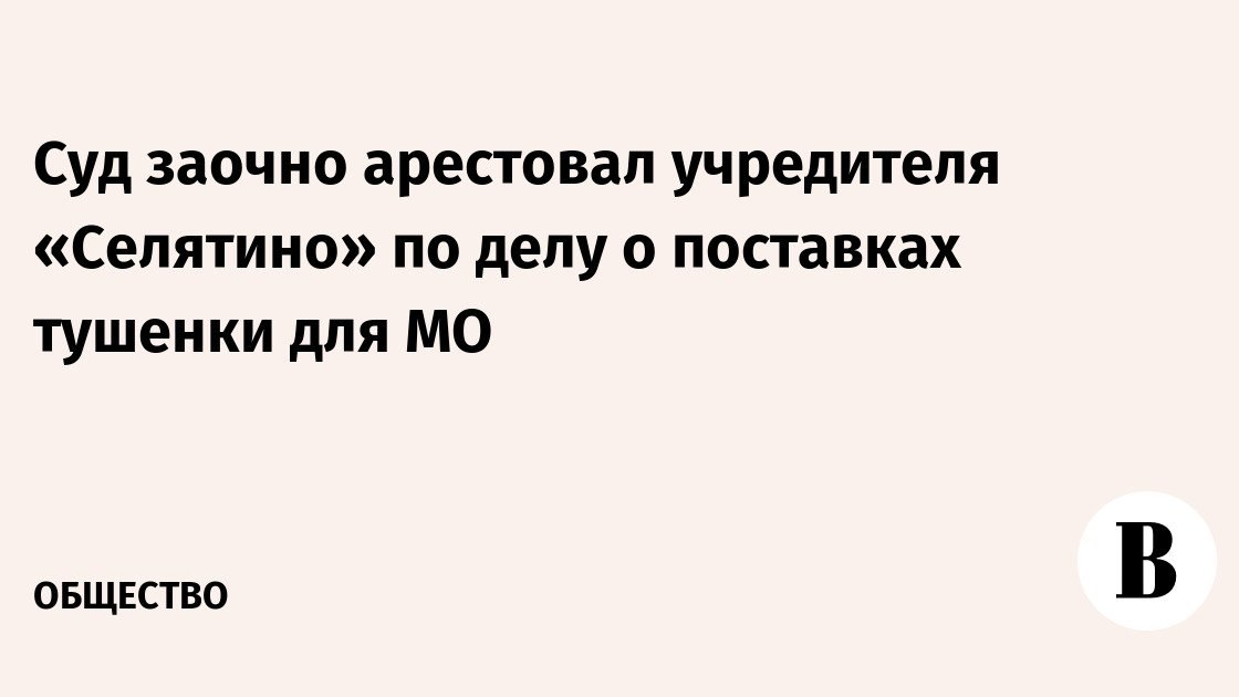 Суд заочно арестовал учредителя «Селятино» по делу о поставках тушенки для МО