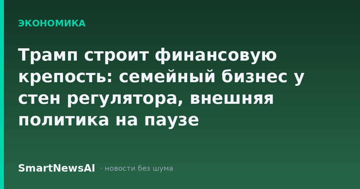 Трамп строит финансовую крепость: семейный бизнес у стен регулятора, внешняя политика на паузе