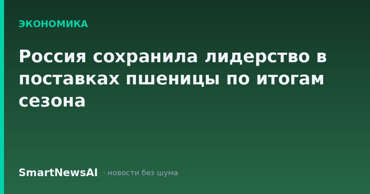 Россия сохранила лидерство в поставках пшеницы по итогам сезона