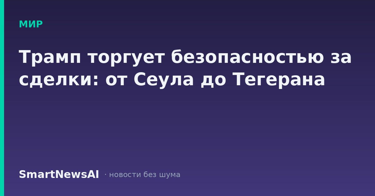 Трамп торгует безопасностью за сделки: от Сеула до Тегерана