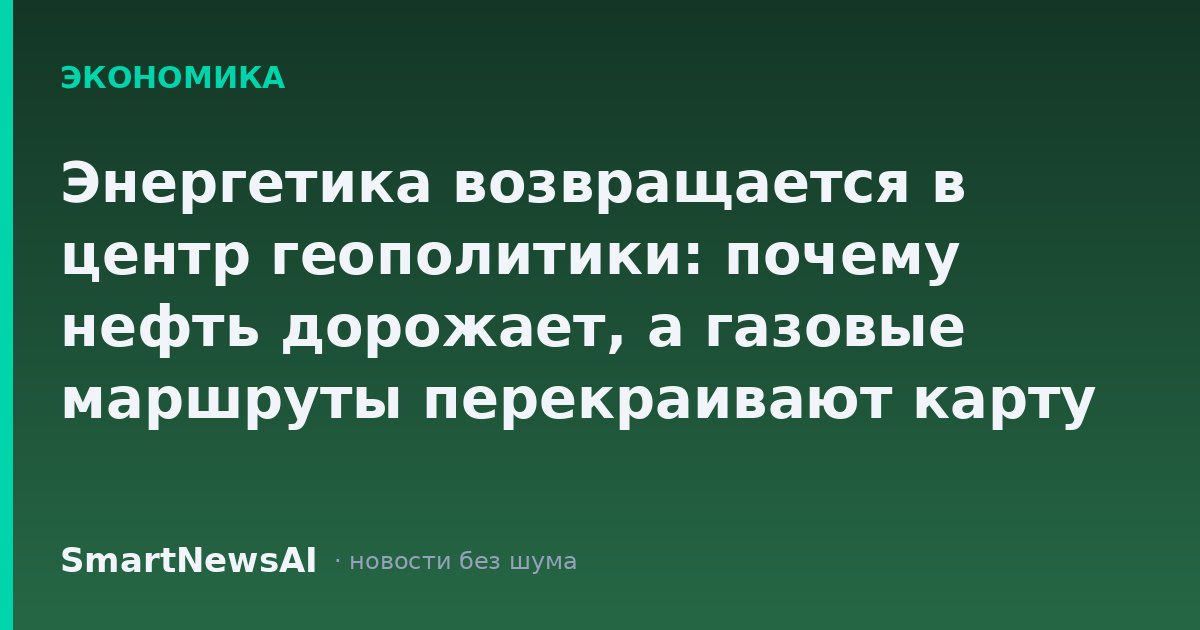 Энергетика возвращается в центр геополитики: почему нефть дорожает, а газовые маршруты перекраивают карту