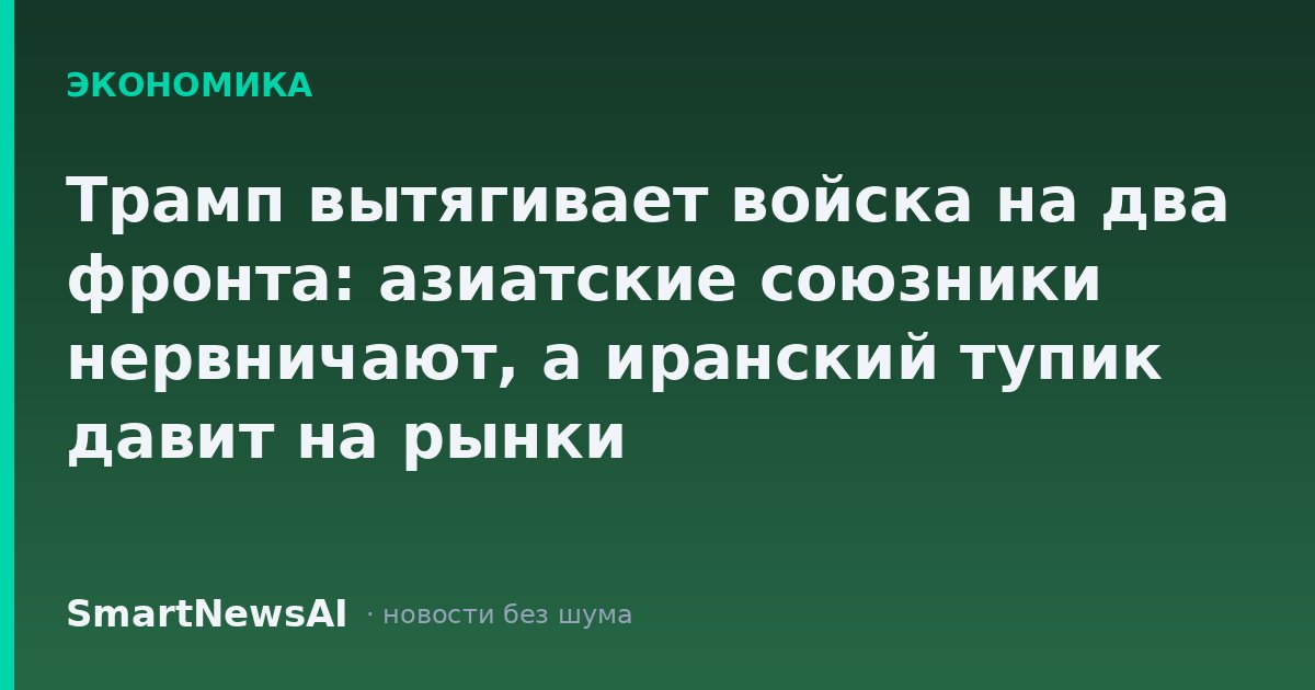 Трамп вытягивает войска на два фронта: азиатские союзники нервничают, а иранский тупик давит на рынки