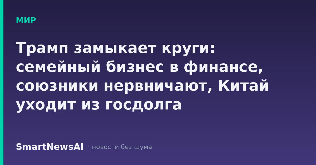Трамп замыкает круги: семейный бизнес в финансе, союзники нервничают, Китай уходит из госдолга