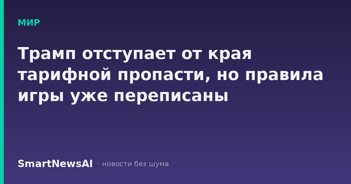 Трамп отступает от края тарифной пропасти, но правила игры уже переписаны