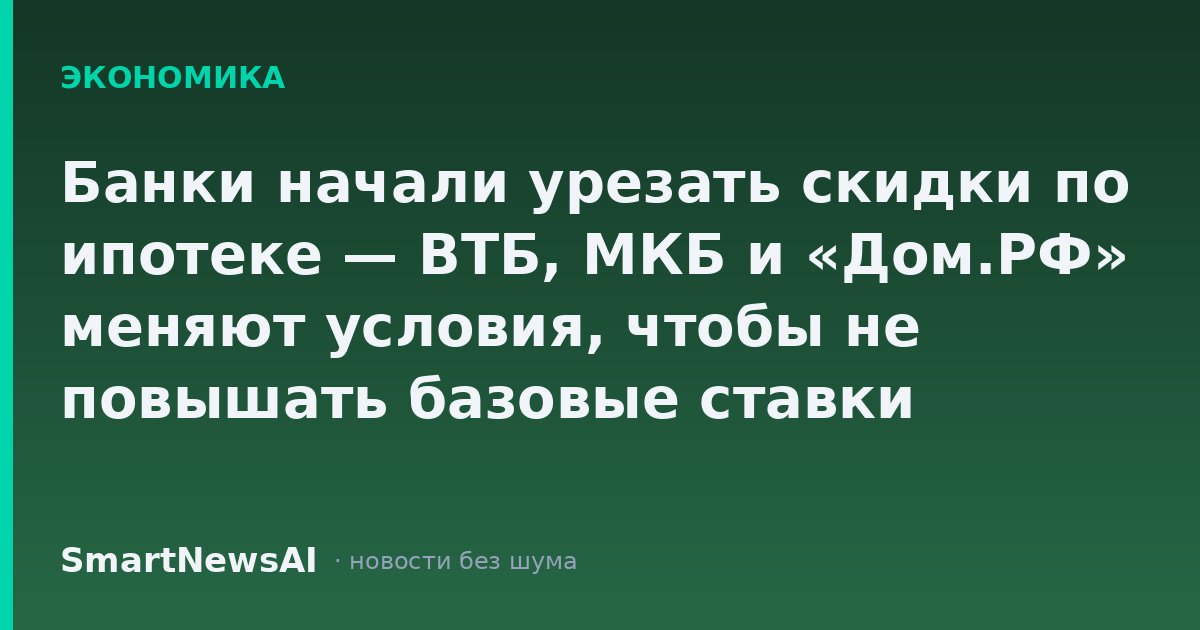 Банки начали урезать скидки по ипотеке — ВТБ, МКБ и «Дом.РФ» меняют условия, чтобы не повышать базовые ставки