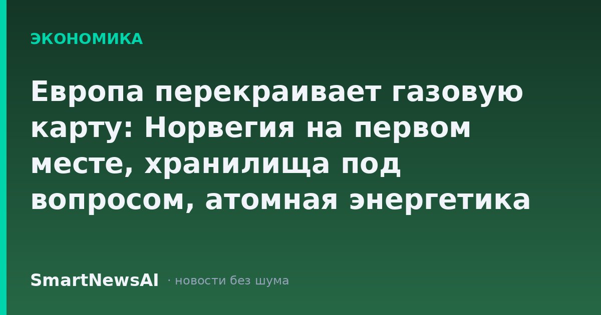 Европа перекраивает газовую карту: Норвегия на первом месте, хранилища под вопросом, атомная энергетика набирает ставки