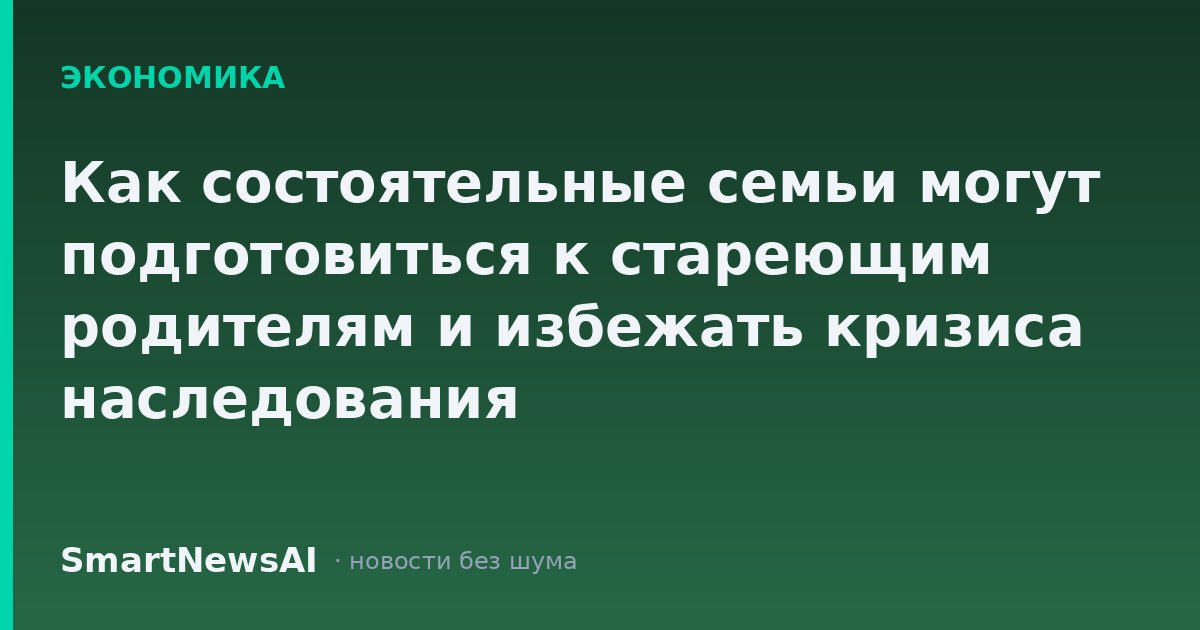 Как состоятельные семьи могут подготовиться к стареющим родителям и избежать кризиса наследования