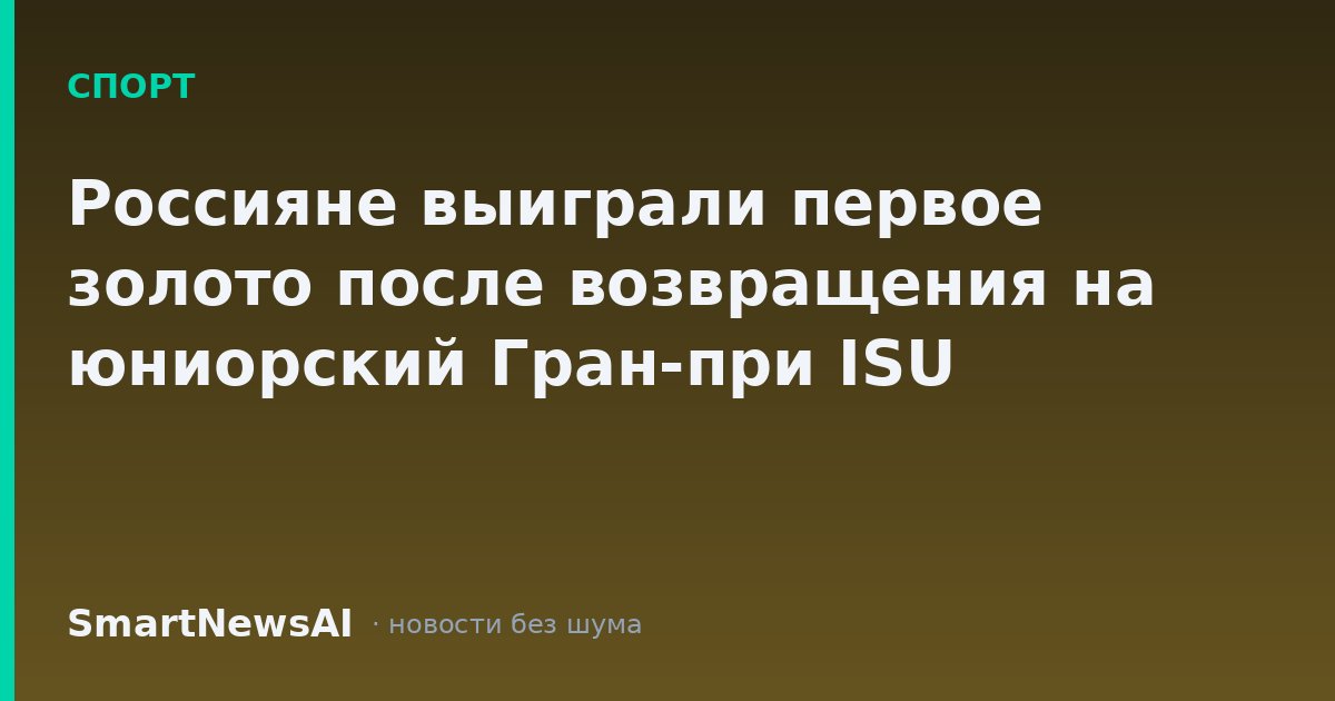 Россияне выиграли первое золото после возвращения на юниорский Гран-при ISU