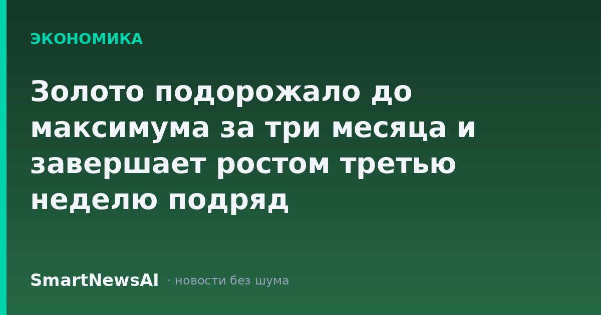Золото подорожало до максимума за три месяца и завершает ростом третью неделю подряд