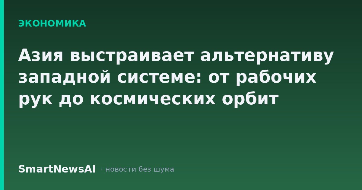 Азия выстраивает альтернативу западной системе: от рабочих рук до космических орбит