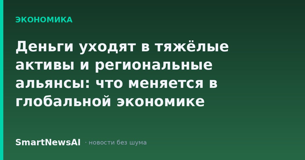Деньги уходят в тяжёлые активы и региональные альянсы: что меняется в глобальной экономике