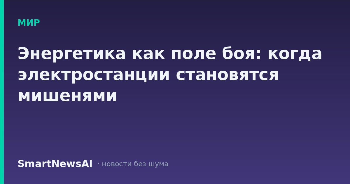 Энергетика как поле боя: когда электростанции становятся мишенями