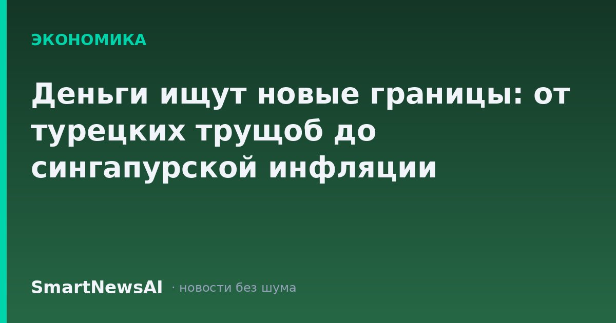 Деньги ищут новые границы: от турецких трущоб до сингапурской инфляции