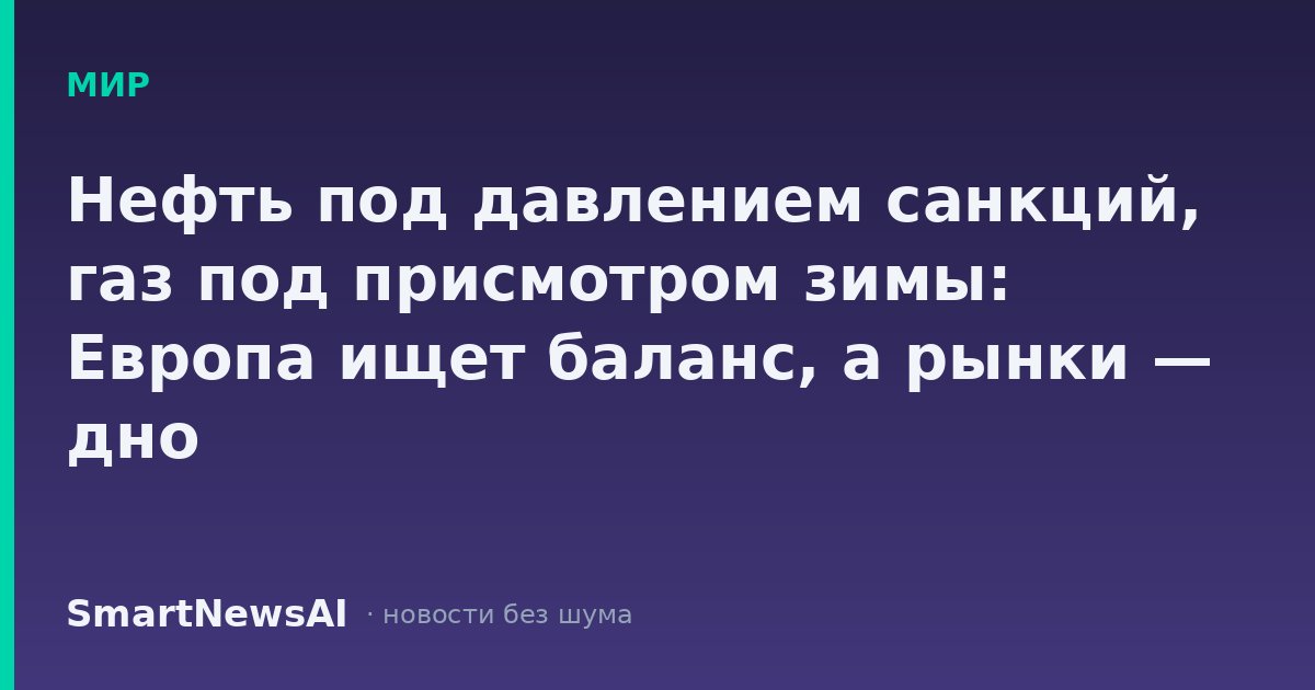 Нефть под давлением санкций, газ под присмотром зимы: Европа ищет баланс, а рынки — дно