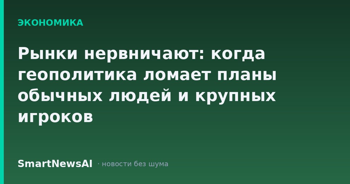 Рынки нервничают: когда геополитика ломает планы обычных людей и крупных игроков