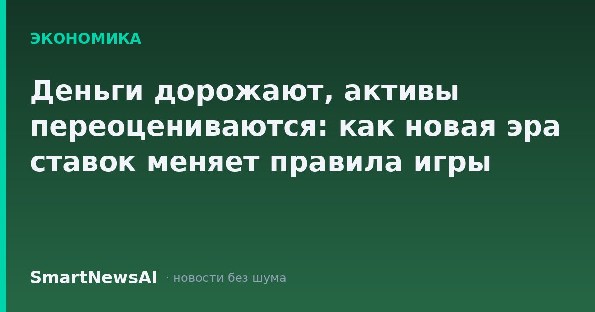 Деньги дорожают, активы переоцениваются: как новая эра ставок меняет правила игры