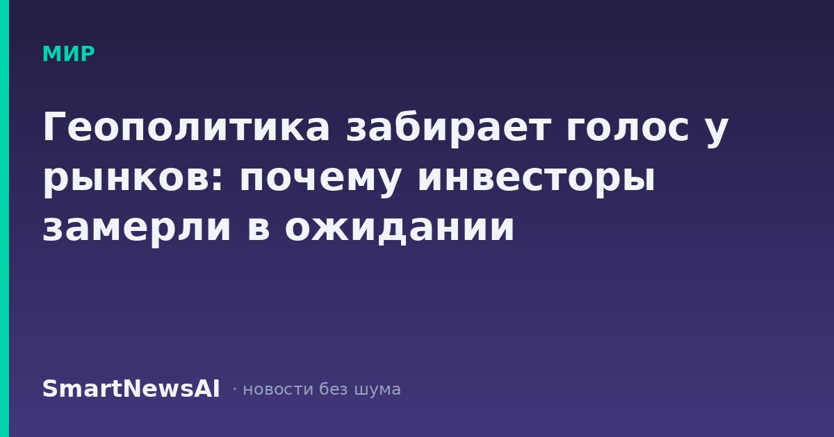Геополитика забирает голос у рынков: почему инвесторы замерли в ожидании