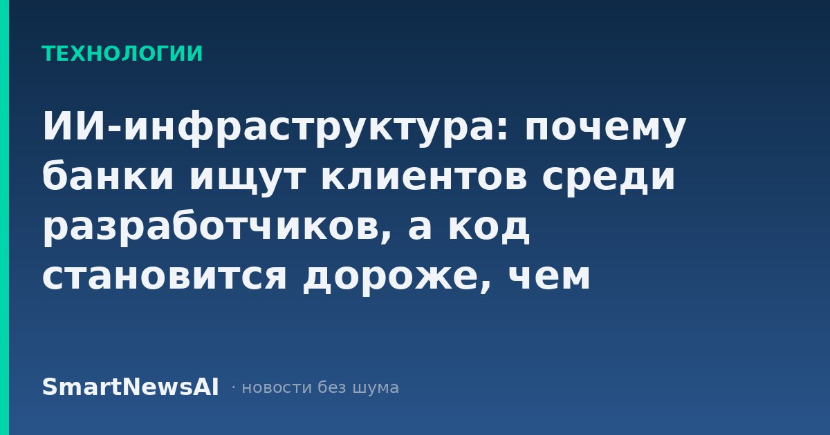 ИИ-инфраструктура: почему банки ищут клиентов среди разработчиков, а код становится дороже, чем кажется