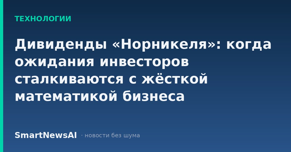 Дивиденды «Норникеля»: когда ожидания инвесторов сталкиваются с жёсткой математикой бизнеса
