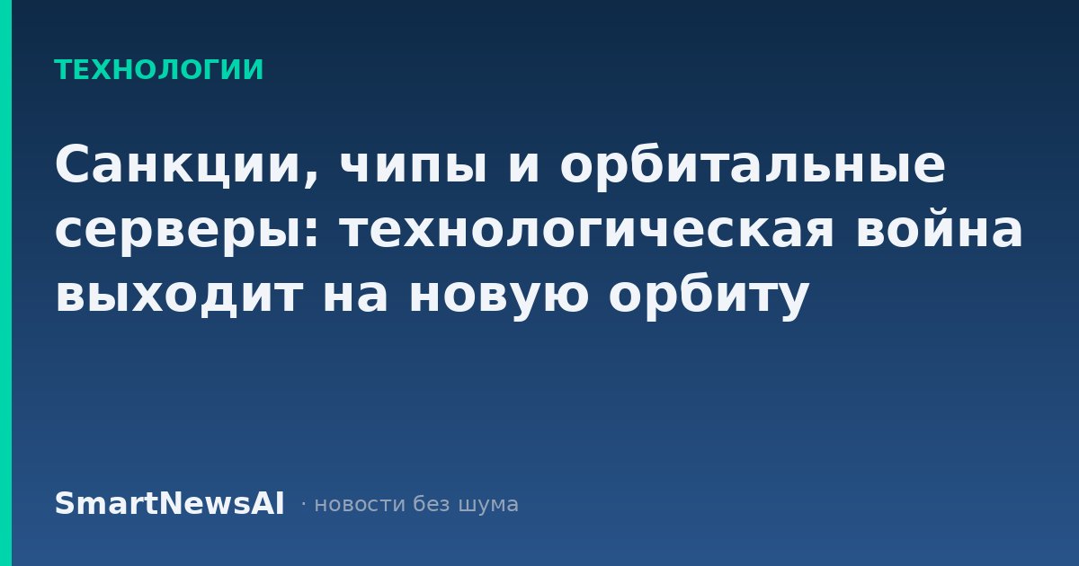 Санкции, чипы и орбитальные серверы: технологическая война выходит на новую орбиту