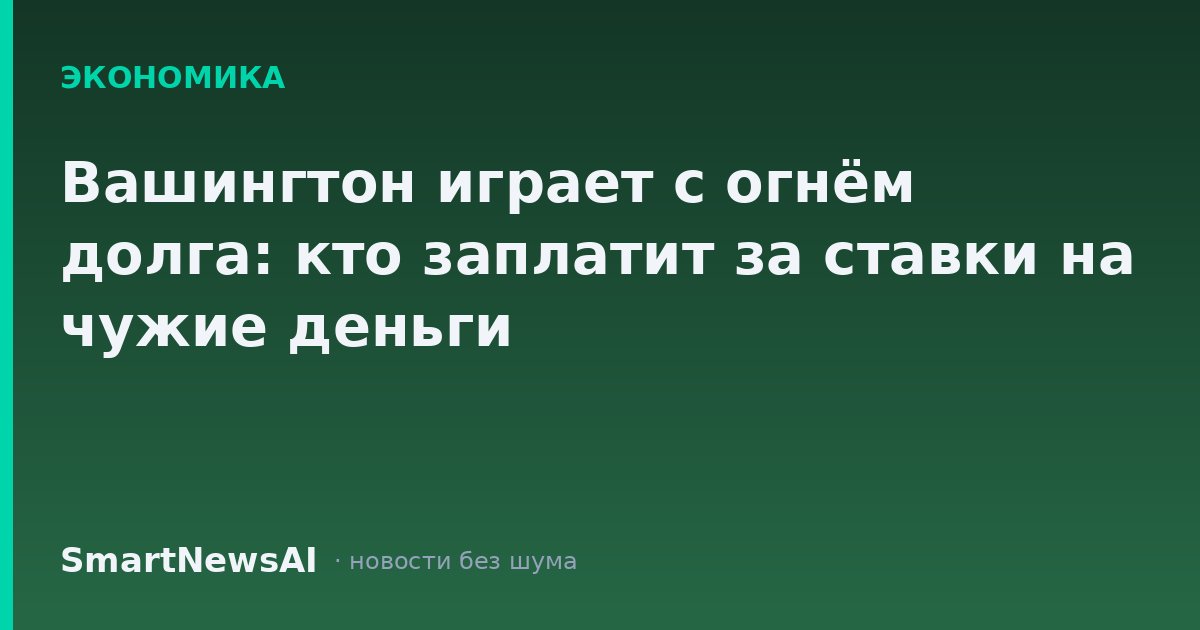 Вашингтон играет с огнём долга: кто заплатит за ставки на чужие деньги