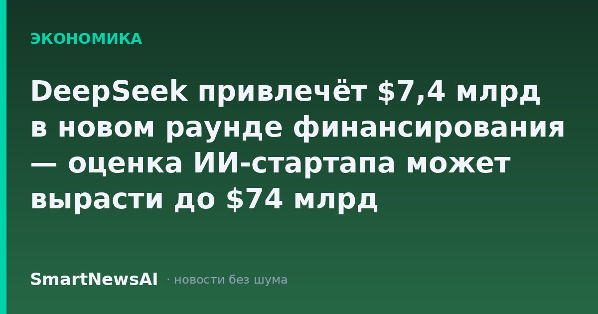 DeepSeek привлечёт $7,4 млрд в новом раунде финансирования — оценка ИИ-стартапа может вырасти до $74 млрд