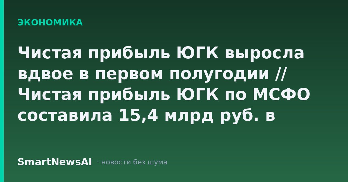 Чистая прибыль ЮГК выросла вдвое в первом полугодии // Чистая прибыль ЮГК по МСФО составила 15,4 млрд руб. в первом полугодии