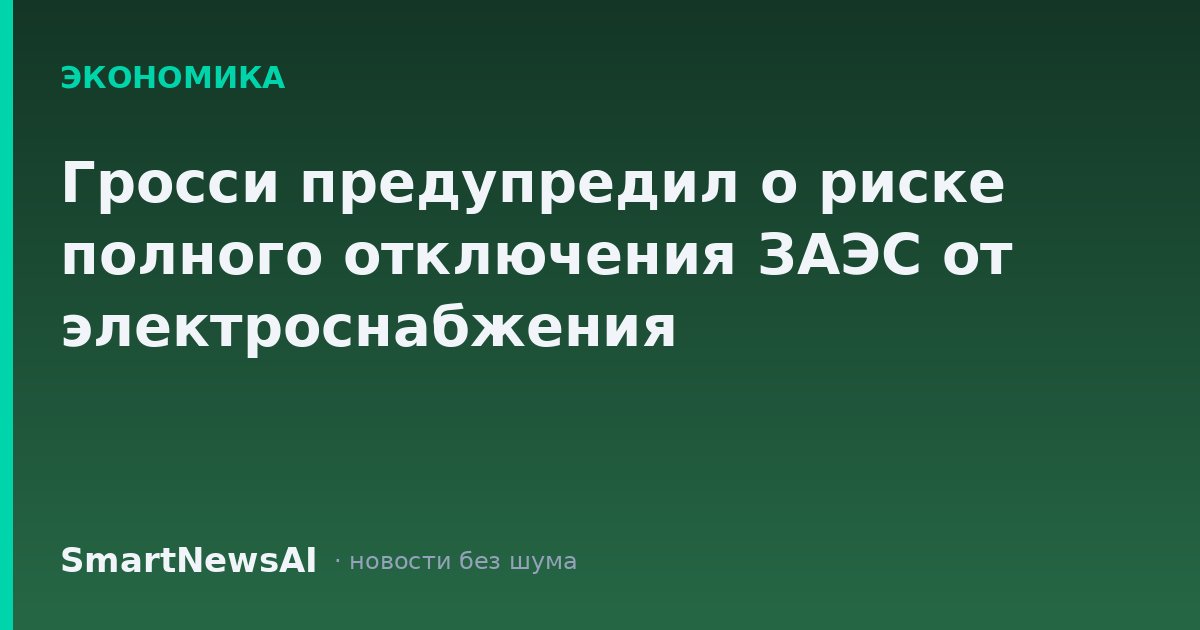 Гросси предупредил о риске полного отключения ЗАЭС от электроснабжения
