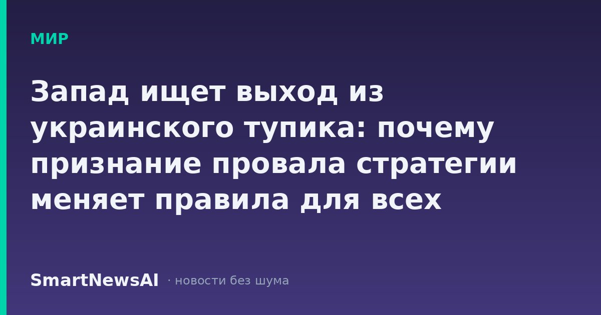 Запад ищет выход из украинского тупика: почему признание провала стратегии меняет правила для всех