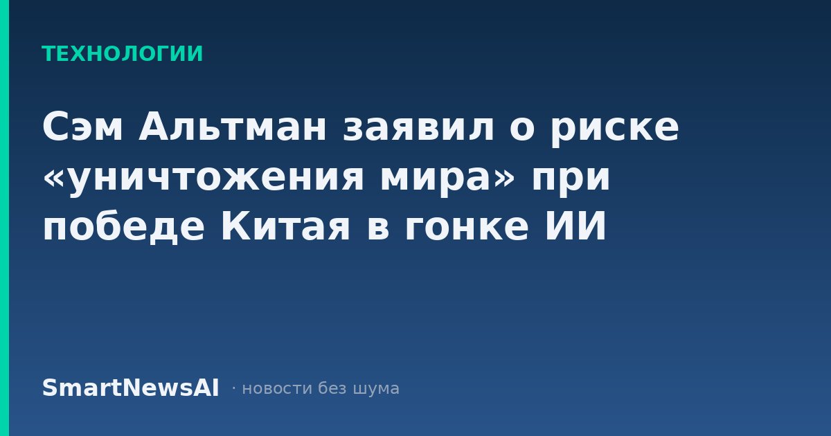 Сэм Альтман заявил о риске «уничтожения мира» при победе Китая в гонке ИИ
