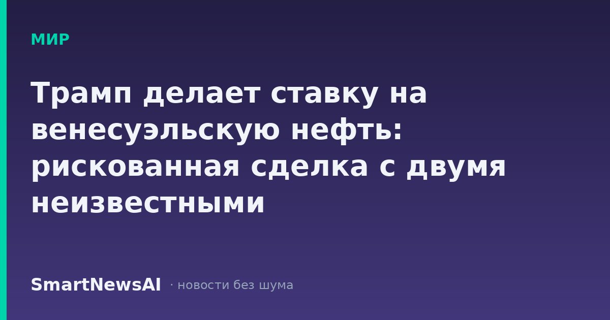 Трамп делает ставку на венесуэльскую нефть: рискованная сделка с двумя неизвестными