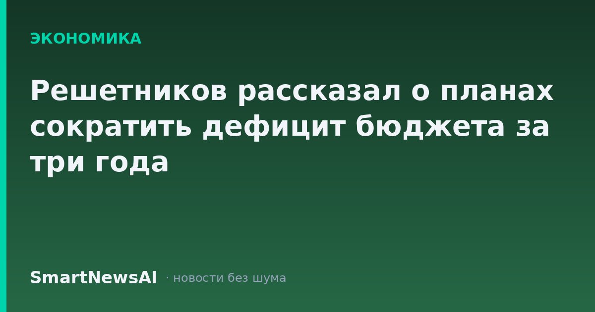 Решетников рассказал о планах сократить дефицит бюджета за три года