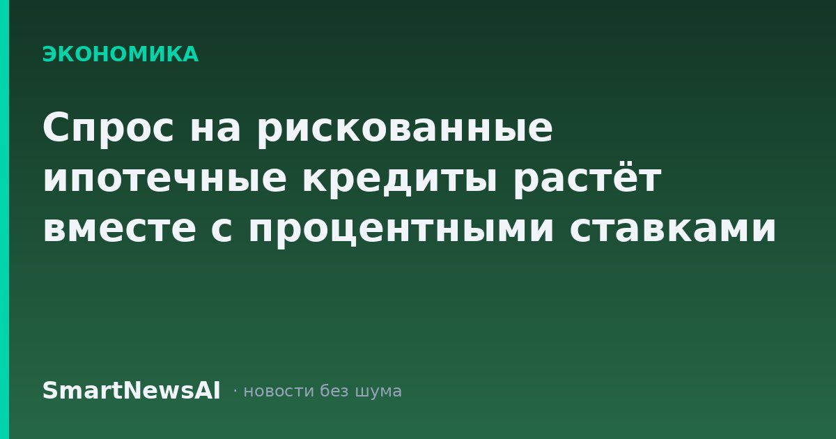 Спрос на рискованные ипотечные кредиты растёт вместе с процентными ставками