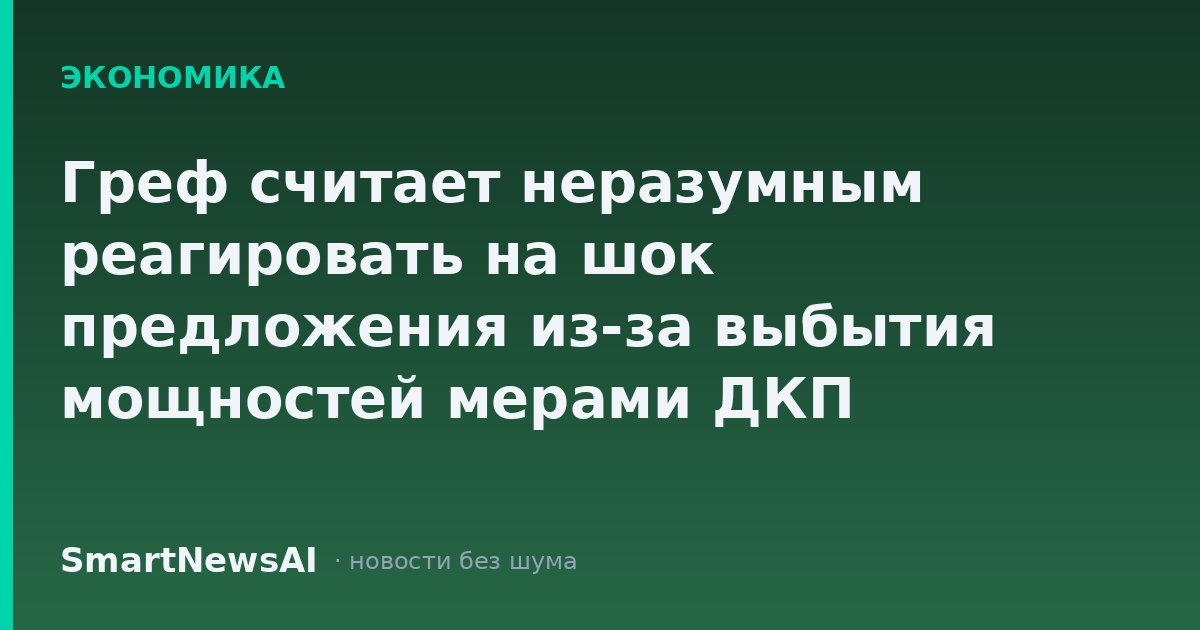 Греф считает неразумным реагировать на шок предложения из-за выбытия мощностей мерами ДКП