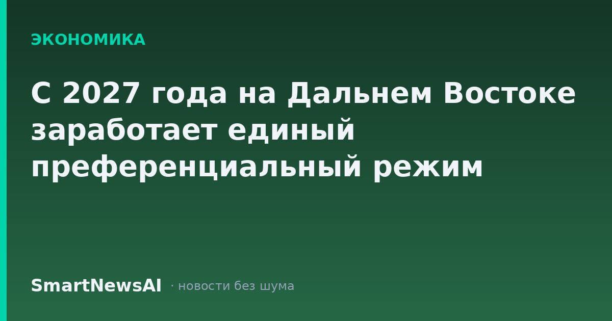 С 2027 года на Дальнем Востоке заработает единый преференциальный режим