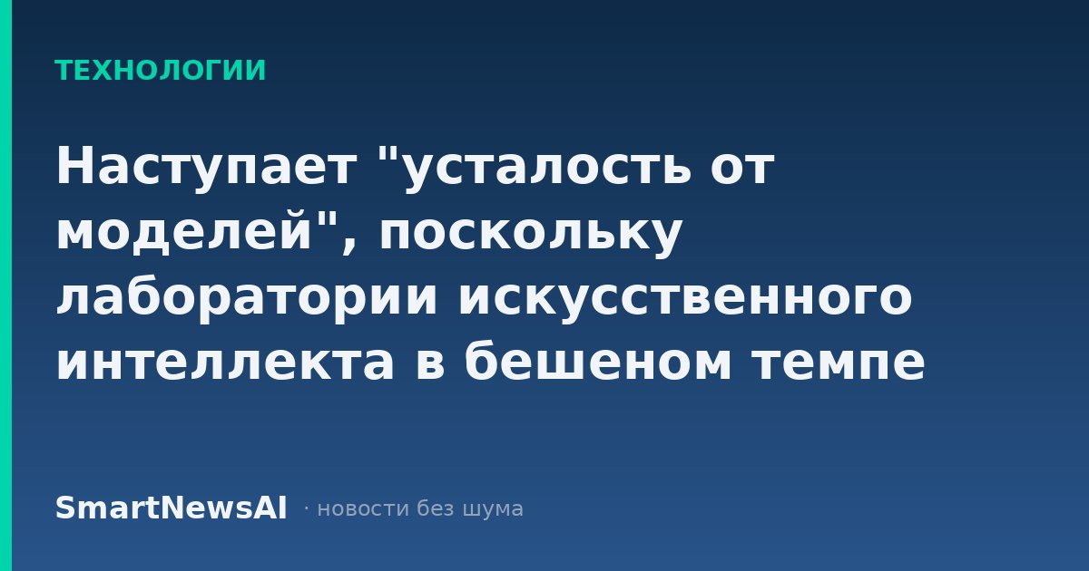 Наступает "усталость от моделей", поскольку лаборатории искусственного интеллекта в бешеном темпе выпускают новые версии