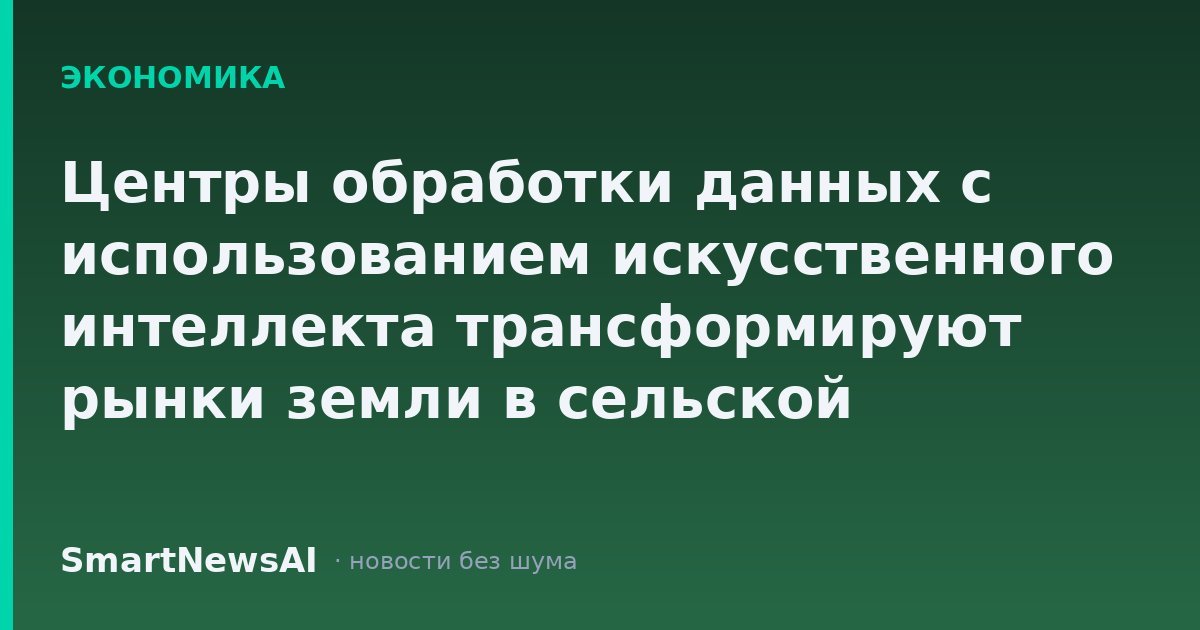 Центры обработки данных с использованием искусственного интеллекта трансформируют рынки земли в сельской местности и вызывают негативную реакцию