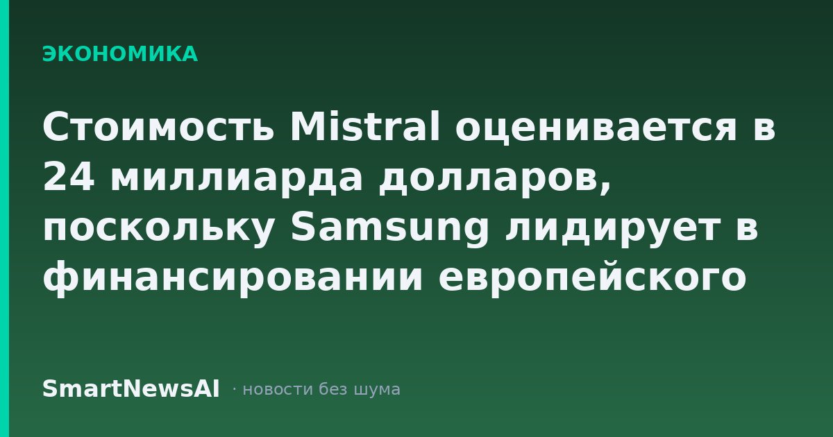 Стоимость Mistral оценивается в 24 миллиарда долларов, поскольку Samsung лидирует в финансировании европейского лидера в области искусственного интеллекта
