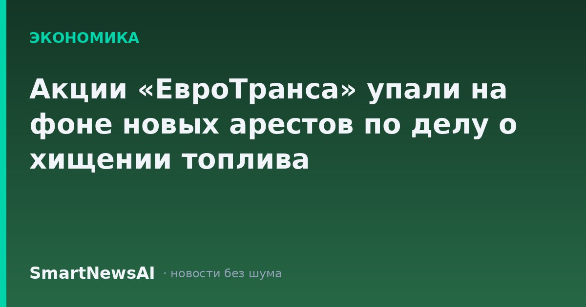 Акции «ЕвроТранса» упали на фоне новых арестов по делу о хищении топлива