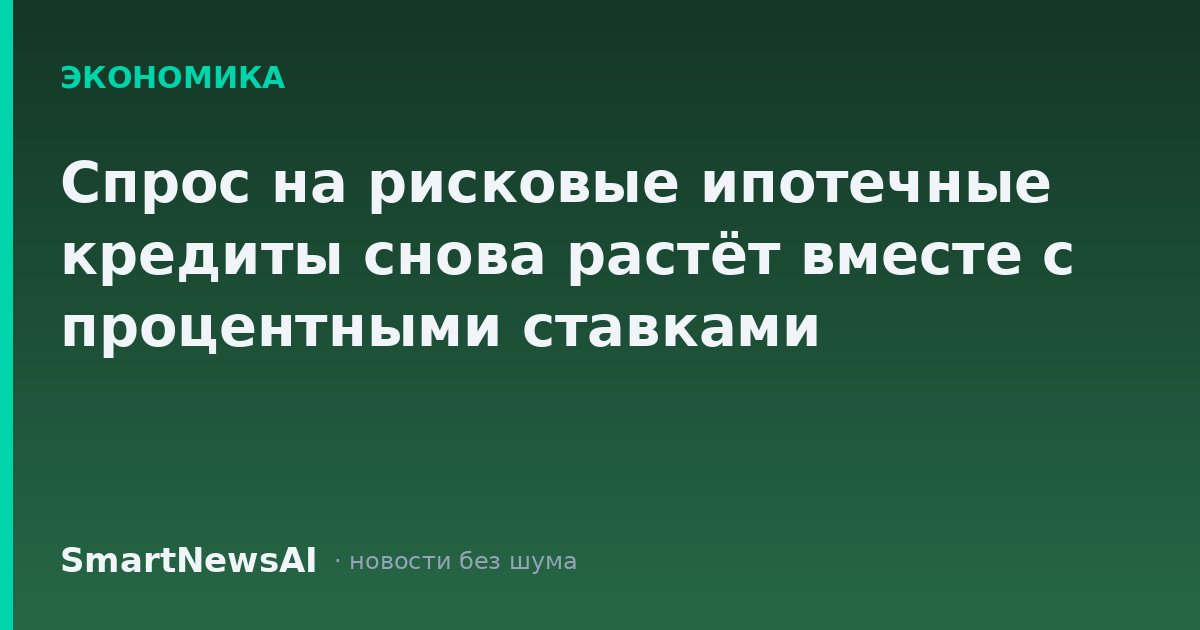 Спрос на рисковые ипотечные кредиты снова растёт вместе с процентными ставками