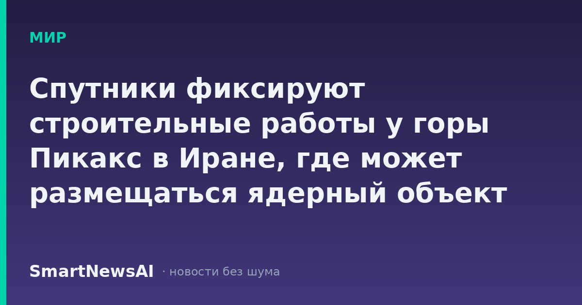 Спутники фиксируют строительные работы у горы Пикакс в Иране, где может размещаться ядерный объект