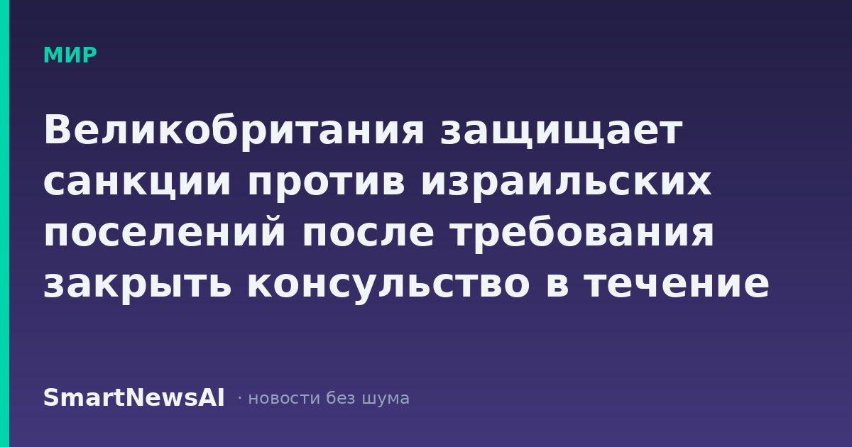 Великобритания защищает санкции против израильских поселений после требования закрыть консульство в течение 30 дней