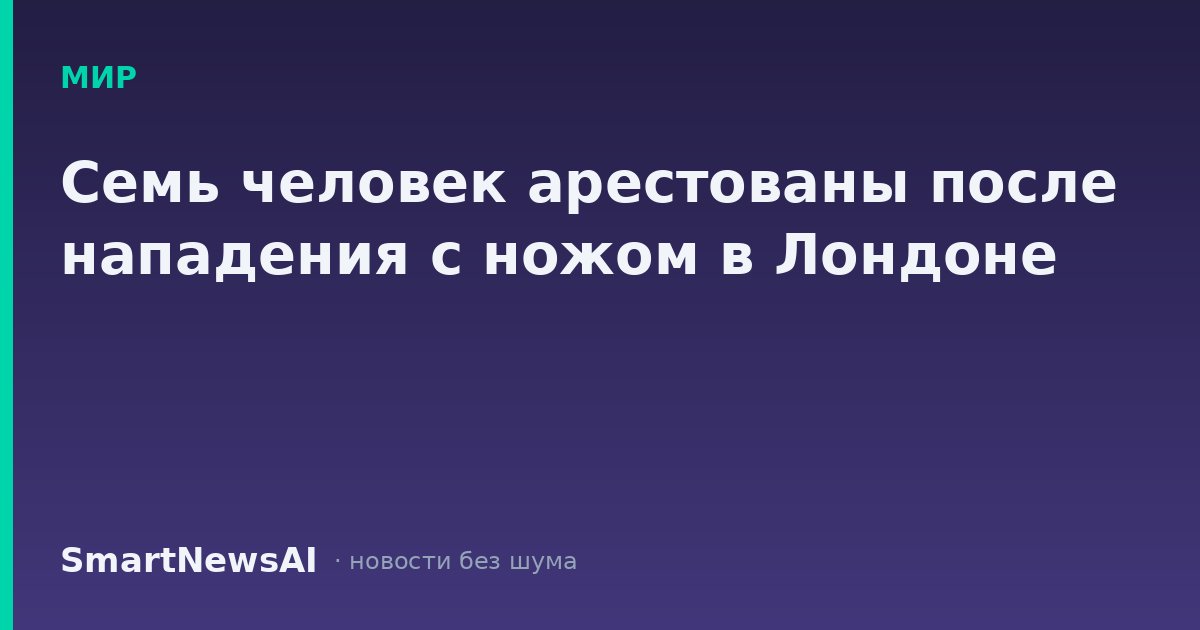 Семь человек арестованы после нападения с ножом в Лондоне