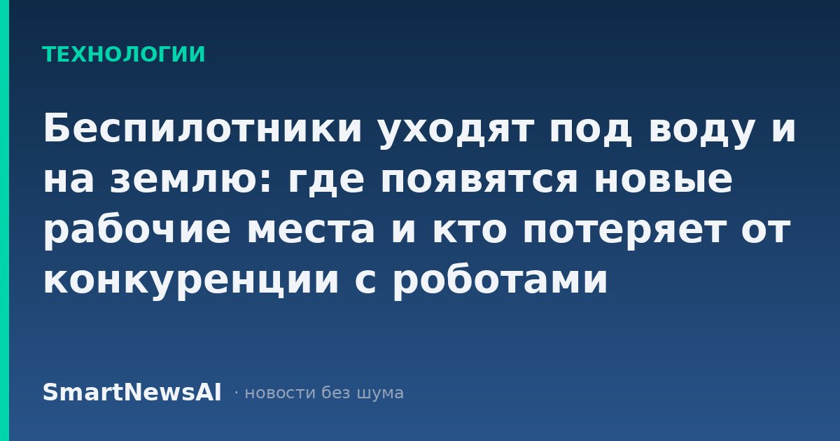 Беспилотники уходят под воду и на землю: где появятся новые рабочие места и кто потеряет от конкуренции с роботами
