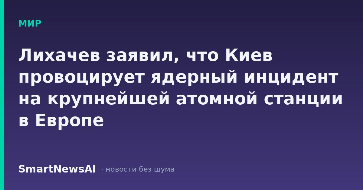 Лихачев заявил, что Киев провоцирует ядерный инцидент на крупнейшей атомной станции в Европе