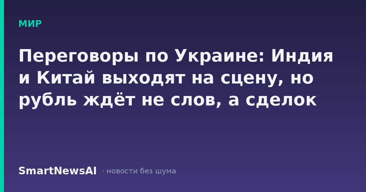 Переговоры по Украине: Индия и Китай выходят на сцену, но рубль ждёт не слов, а сделок