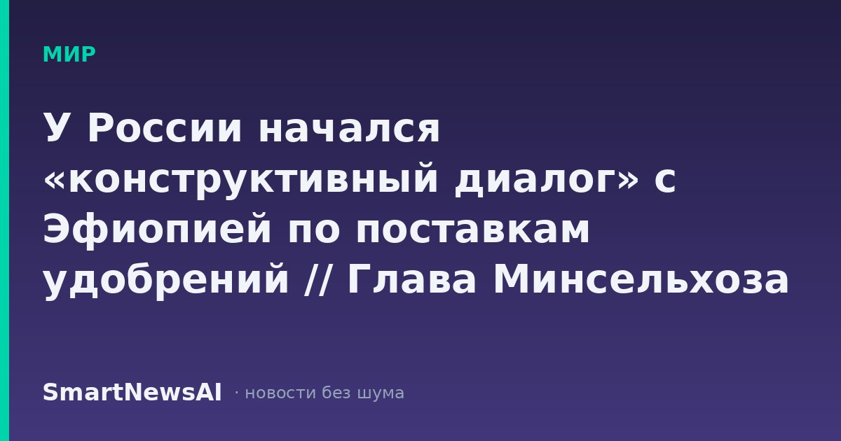 У России начался «конструктивный диалог» с Эфиопией по поставкам удобрений // Глава Минсельхоза РФ Лут сообщила о переговорах с Эфиопией о поставках удобрений
