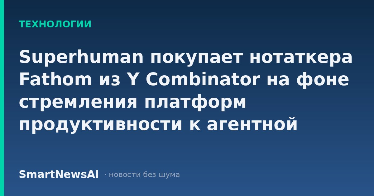 Superhuman покупает нотаткера Fathom из Y Combinator на фоне стремления платформ продуктивности к агентной автоматизации
