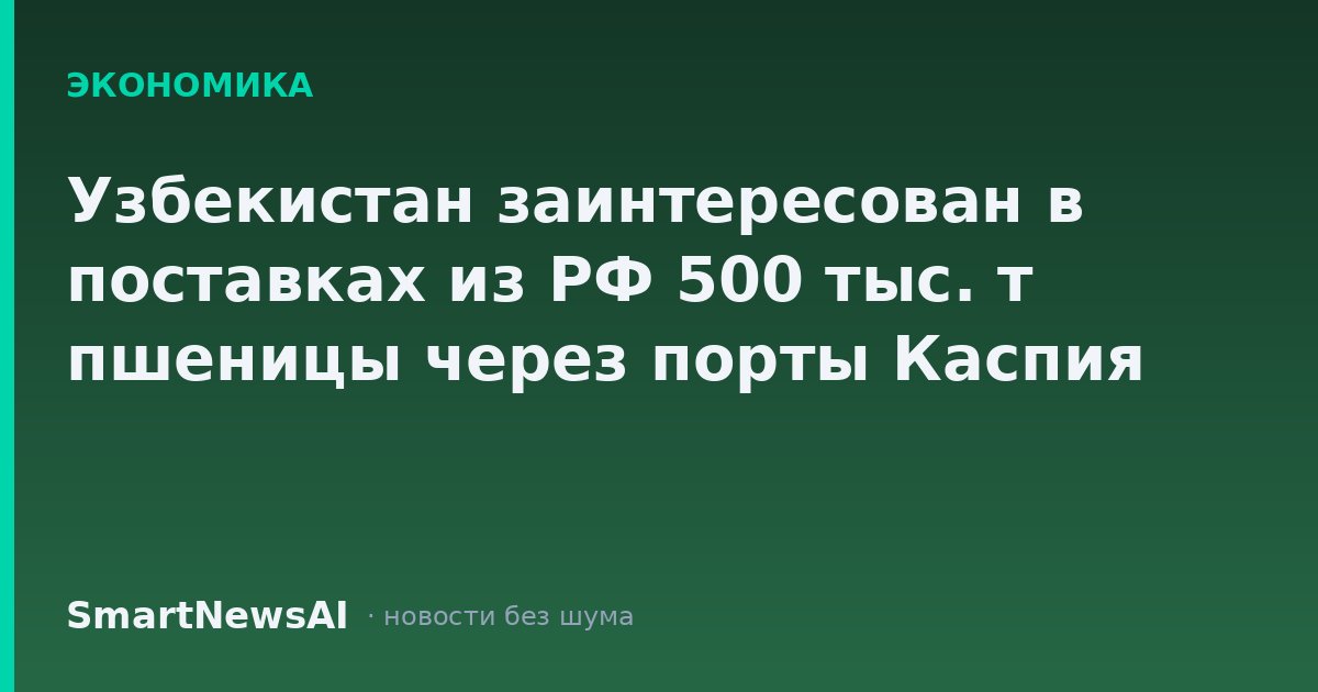 Узбекистан заинтересован в поставках из РФ 500 тыс. т пшеницы через порты Каспия
