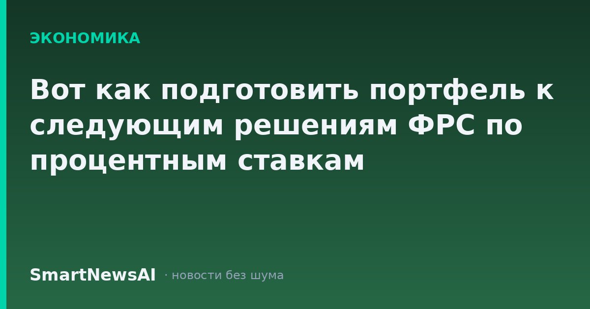 Вот как подготовить портфель к следующим решениям ФРС по процентным ставкам